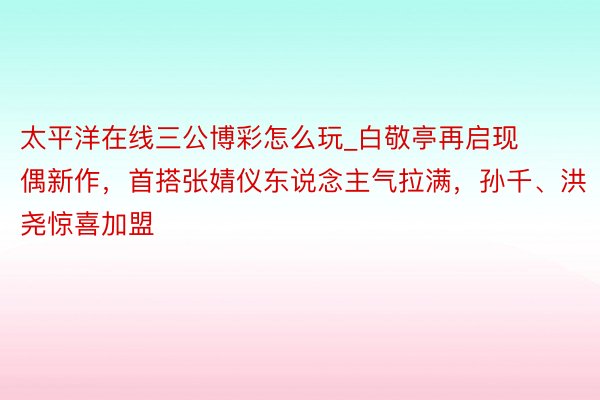 太平洋在线三公博彩怎么玩_白敬亭再启现偶新作，首搭张婧仪东说念主气拉满，孙千、洪尧惊喜加盟