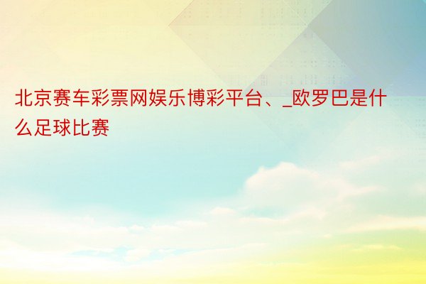 北京赛车彩票网娱乐博彩平台、_欧罗巴是什么足球比赛