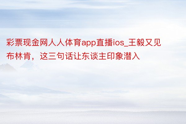 彩票现金网人人体育app直播ios_王毅又见布林肯，这三句话让东谈主印象潜入