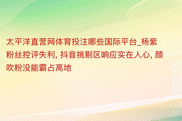 太平洋直营网体育投注哪些国际平台_杨紫粉丝控评失利, 抖音挑剔区响应实在人心, 颜吹粉没能霸占高地