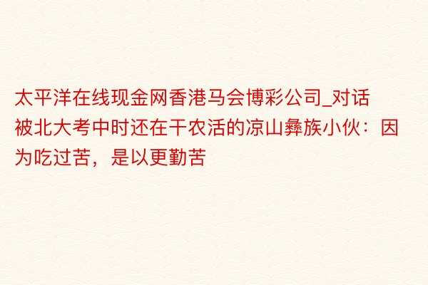 太平洋在线现金网香港马会博彩公司_对话被北大考中时还在干农活的凉山彝族小伙：因为吃过苦，是以更勤苦