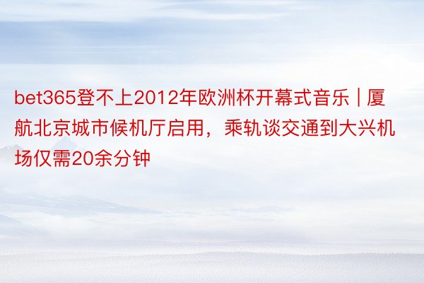 bet365登不上2012年欧洲杯开幕式音乐 | 厦航北京城市候机厅启用，乘轨谈交通到大兴机场仅需20余分钟