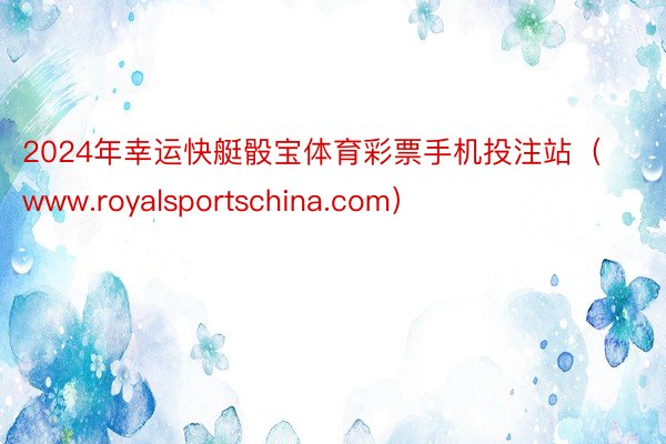 2024年幸运快艇骰宝体育彩票手机投注站（www.royalsportschina.com）