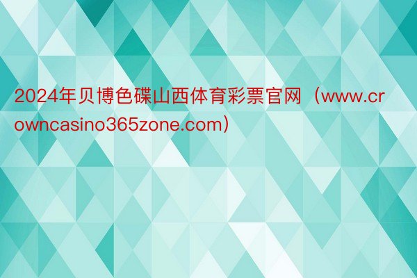 2024年贝博色碟山西体育彩票官网（www.crowncasino365zone.com）