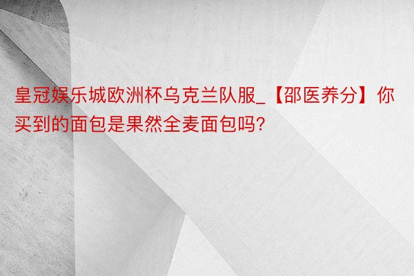 皇冠娱乐城欧洲杯乌克兰队服_【邵医养分】你买到的面包是果然全麦面包吗？