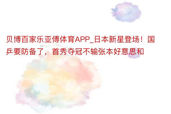 贝博百家乐亚傅体育APP_日本新星登场！国乒要防备了，首秀夺冠不输张本好意思和