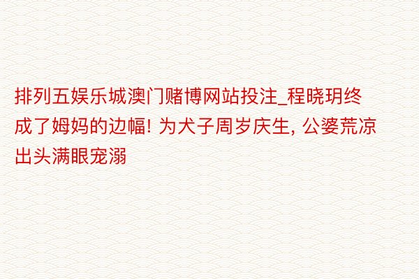 排列五娱乐城澳门赌博网站投注_程晓玥终成了姆妈的边幅! 为犬子周岁庆生, 公婆荒凉出头满眼宠溺