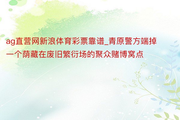 ag直营网新浪体育彩票靠谱_青原警方端掉一个荫藏在废旧繁衍场的聚众赌博窝点