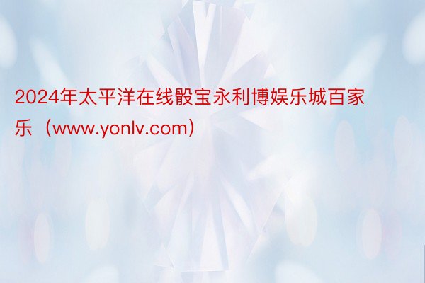 2024年太平洋在线骰宝永利博娱乐城百家乐（www.yonlv.com）