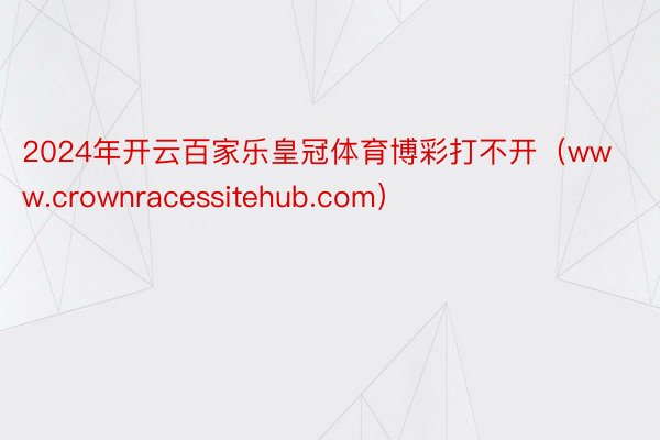 2024年开云百家乐皇冠体育博彩打不开（www.crownracessitehub.com）