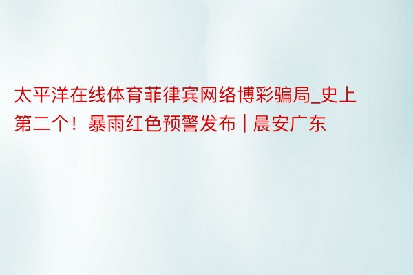 太平洋在线体育菲律宾网络博彩骗局_史上第二个！暴雨红色预警发布 | 晨安广东