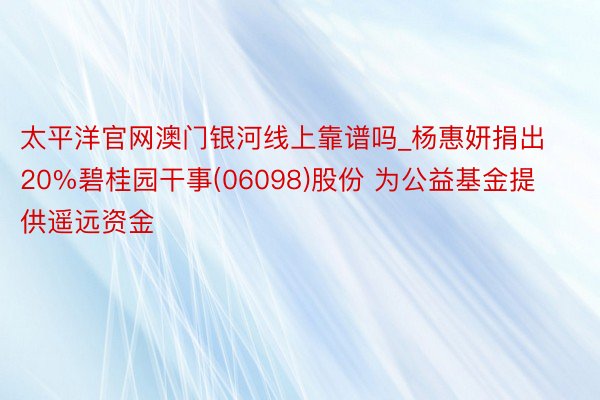 太平洋官网澳门银河线上靠谱吗_杨惠妍捐出20%碧桂园干事(06098)股份 为公益基金提供遥远资金