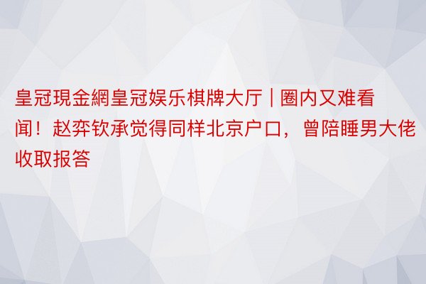 皇冠現金網皇冠娱乐棋牌大厅 | 圈内又难看闻！赵弈钦承觉得同样北京户口，曾陪睡男大佬收取报答