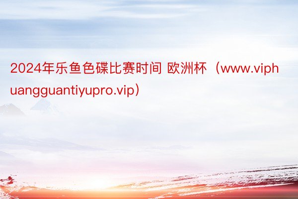 2024年乐鱼色碟比赛时间 欧洲杯（www.viphuangguantiyupro.vip）