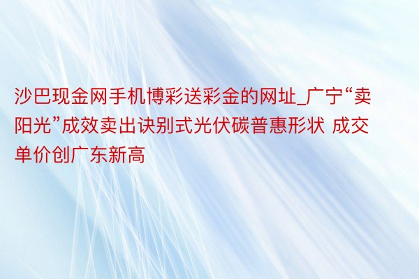 沙巴现金网手机博彩送彩金的网址_广宁“卖阳光”成效卖出诀别式光伏碳普惠形状 成交单价创广东新高