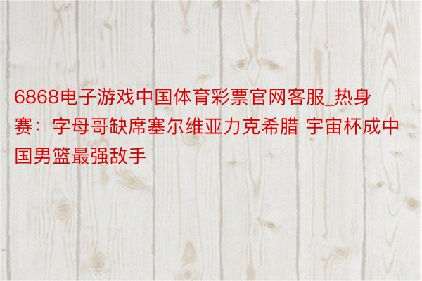 6868电子游戏中国体育彩票官网客服_热身赛：字母哥缺席塞尔维亚力克希腊 宇宙杯成中国男篮最强敌手