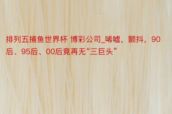 排列五捕鱼世界杯 博彩公司_唏嘘，颤抖，90后、95后、00后竟再无“三巨头”