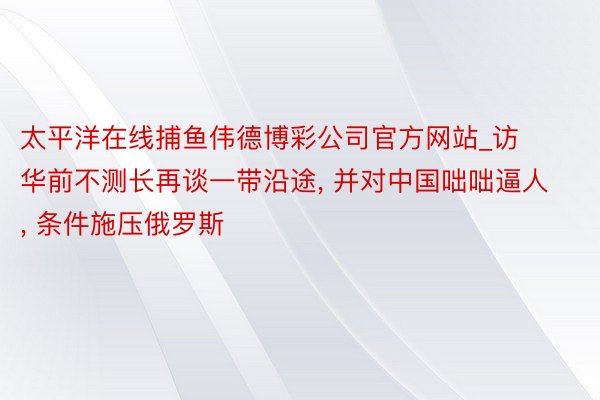 太平洋在线捕鱼伟德博彩公司官方网站_访华前不测长再谈一带沿途, 并对中国咄咄逼人, 条件施压俄罗斯