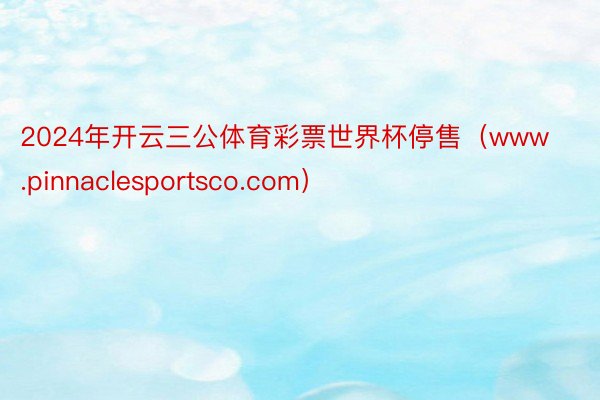 2024年开云三公体育彩票世界杯停售（www.pinnaclesportsco.com）