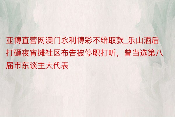 亚博直营网澳门永利博彩不给取款_乐山酒后打砸夜宵摊社区布告被停职打听，曾当选第八届市东谈主大代表