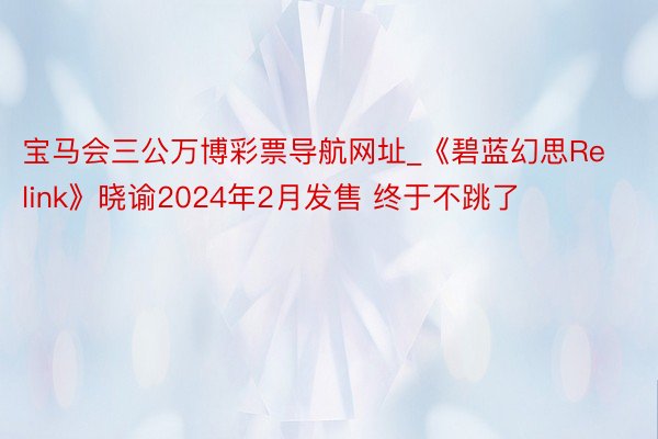 宝马会三公万博彩票导航网址_《碧蓝幻思Relink》晓谕2024年2月发售 终于不跳了