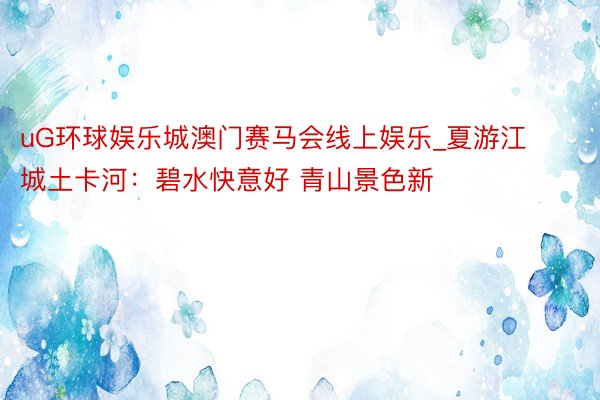 uG环球娱乐城澳门赛马会线上娱乐_夏游江城土卡河：碧水快意好 青山景色新