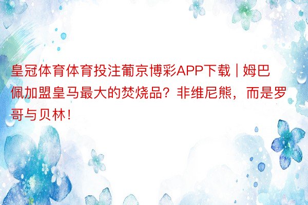 皇冠体育体育投注葡京博彩APP下载 | 姆巴佩加盟皇马最大的焚烧品？非维尼熊，而是罗哥与贝林！