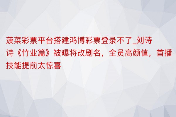 菠菜彩票平台搭建鸿博彩票登录不了_刘诗诗《竹业篇》被曝将改剧名，全员高颜值，首播技能提前太惊喜